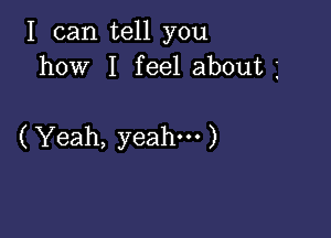 I can tell you
how I feel about

( Yeah, yeah. )