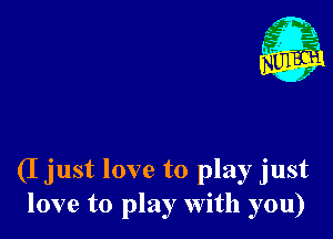 (I just love to play just
love to play With you)