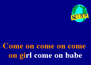 Nu

A
.1.
n?

. ,2

Come on come on come
011 girl come on babe