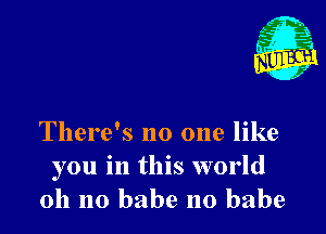 There's no one like
you in this world
011 no babe no babe