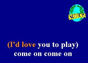 A
'6?
x

(I'd love you to play)
come on come on