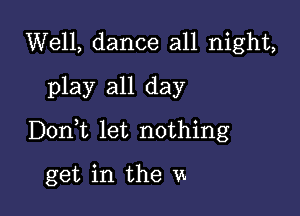 Well, dance all night,
play all day

Donlt let nothing

get in the m