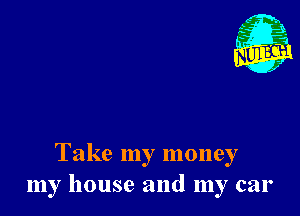 Take my money
my house and my car