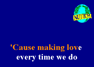 'Cause making love
ever I time we do