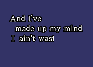 And Pve
made up my mind

I ainl wast