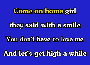 Come on home girl

they said with a smile

You don't have to love me

And let's get high a while