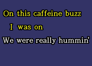 On this caffeine buzz
I was on

We were really hummine
