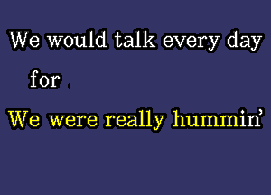 We would talk every day

for

We were really hummine