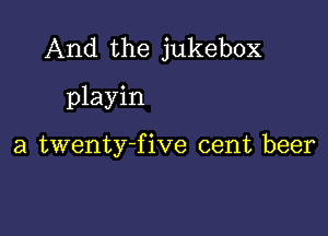 And the jukebox
playin

a twenty-five cent beer