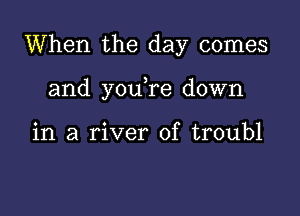 When the day comes

and youTe down

in a river of troubl