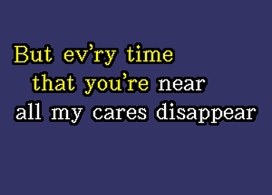 But eVTy time
that youTe near

all my cares disappear