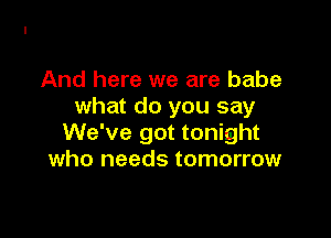 And here we are babe
what do you say

We've got tonight
who needs tomorrow