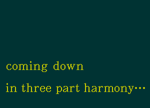 coming down

in three part harmony.