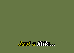 Just a little...