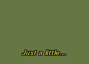 Just a little...