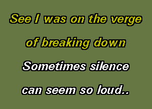 See I was on the verge

of breaking do wn
Sometimes silence

can seem so loud