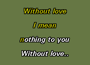 Without love

I mean

nothing to you

Without love..
