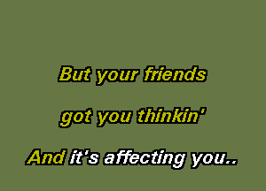 But your friends

got you thinkin'

And it's affecting you