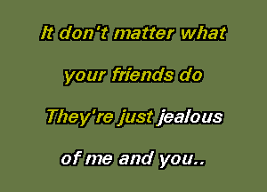 It don't matter what

your friends do

They're just jealous

of me and you