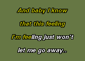 And baby I know

that this feeling

I'm feeling just won't

let me go away..