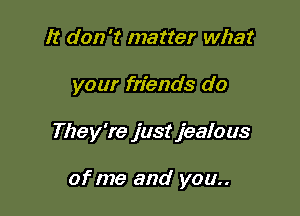 It don't matter what

your friends do

They're just jealous

of me and you