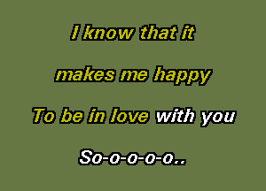 I know that it

makes me happy

To be in love with you

So-o-o-o-o..