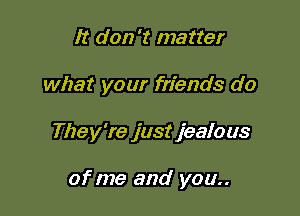 It don't matter

what your friends do

They're just jealous

of me and you