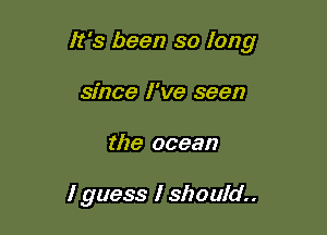 It's been so long

since I've seen
the ocean

I guess I should..