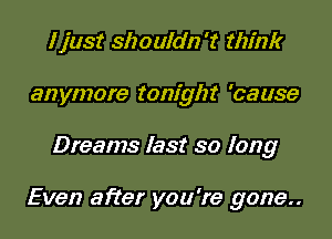 I just shouldn't think
anymore tonight 'cause

Dreams last so long

Even after you're gone..