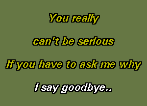 You really
can 't be serious

If you have to ask me why

I say goodbye..