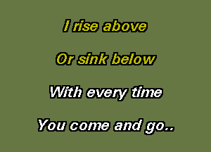 I rise above
0! sink below

With every time

You come and go..