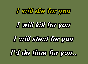 I will die for you
I will kill for you

I will steal for you

I 'd do time for you..