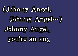 (Johnny Angel,
Johnny Angel')
Johnny Angel,

you re an ang