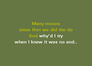 Many moons
since first we did the do

And why'd I try
when I knew it was no and..