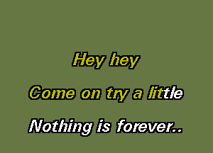 Hey hey

Come on try a little

Nothing is forever..