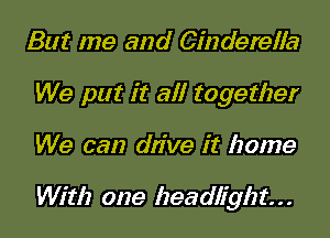 But me and Cinderella
We put it all together
We can drive it home

With one headlight. . .