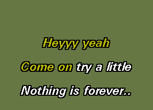 Hewy yeah

Come on try a little

Nothing is forever..