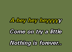 A-hey hey lzeyyyyy
Come on try a little

Nothing is forever..