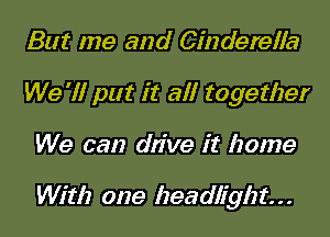 But me and Cinderella
We '1! put it all together
We can drive it home

With one headlight. . .