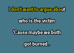 I don't want to argue about

who is the victim
'Cause maybe we both

got burned..
