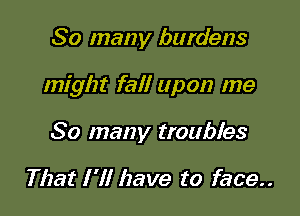 So many burdens

might fall upon me

So many troubles

That I 'II have to face..