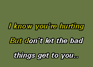 I know you 're hurting

But don't let the bad

things get to you..