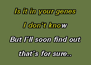 Is it in your genes

I don't know
But I 'll soon find out

that's for sure