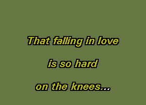 That falling in love

is so hard

on the knees...