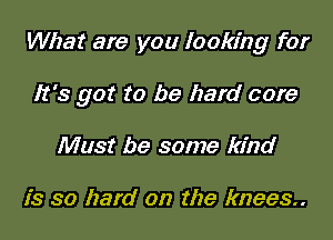 What are you looking for

It's got to be hard core

Must be some kind

is so hard on the knees.