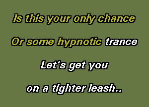 Is this your only chance

Or some hypnotic trance

Let's get you

on a tighter leash