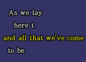 As we lay

here t
and all that dee come

to be