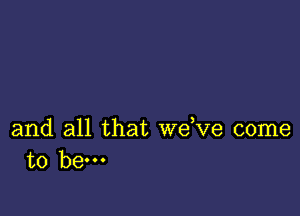 and all that we,ve come
to hem