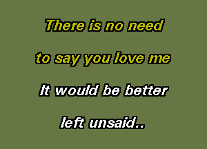 There is no need

to say you love me

It would be better

left unsaid..