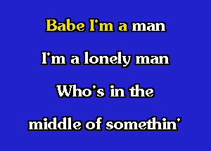 Babe I'm a man
I'm a lonely man
Who's in the

middle of somethin'